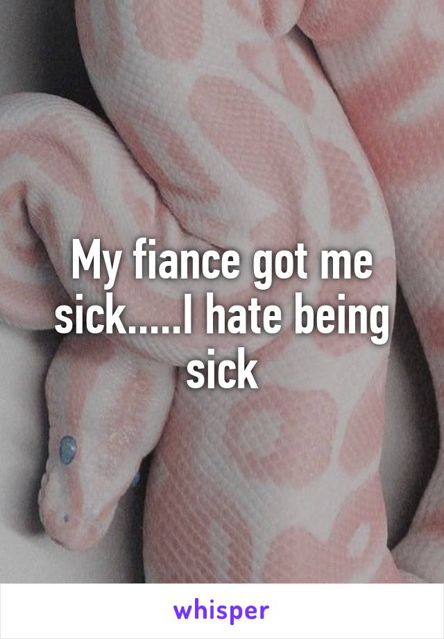 My fiance got me sick.....I hate being sick