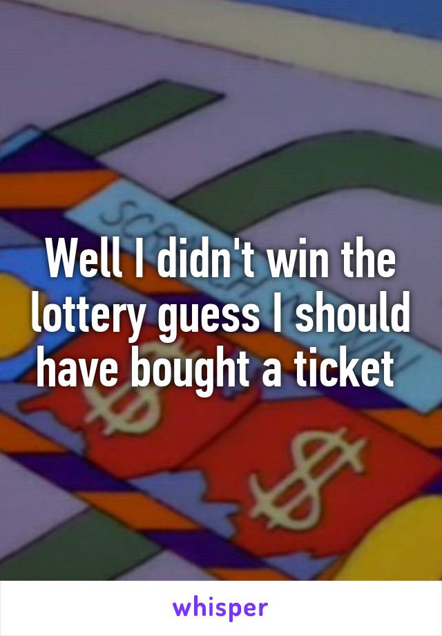 Well I didn't win the lottery guess I should have bought a ticket 