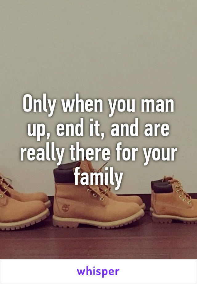 Only when you man up, end it, and are really there for your family