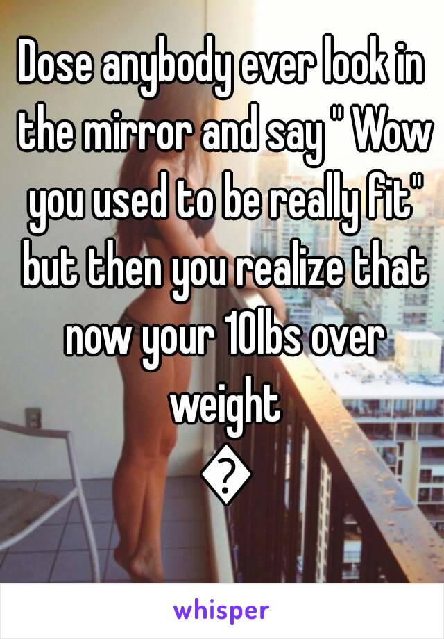 Dose anybody ever look in the mirror and say " Wow you used to be really fit" but then you realize that now your 10lbs over weight 😐