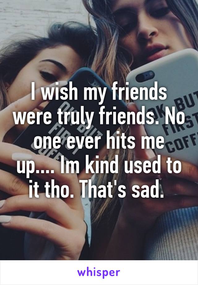 I wish my friends were truly friends. No one ever hits me up.... Im kind used to it tho. That's sad. 