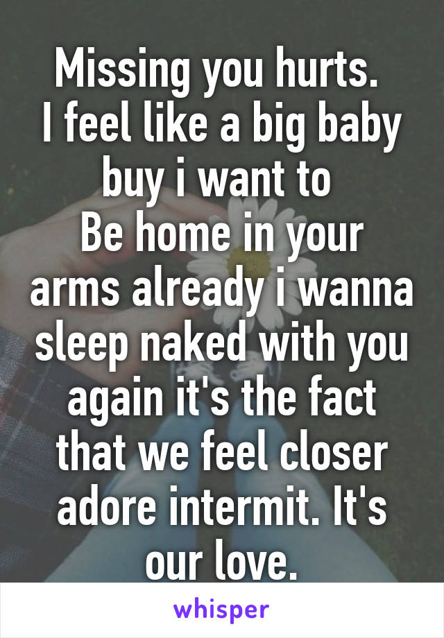 Missing you hurts. 
I feel like a big baby buy i want to 
Be home in your arms already i wanna sleep naked with you again it's the fact that we feel closer adore intermit. It's our love.