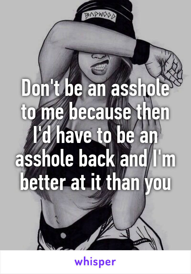 Don't be an asshole to me because then I'd have to be an asshole back and I'm better at it than you