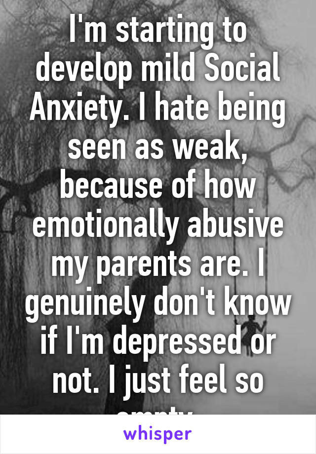 I'm starting to develop mild Social Anxiety. I hate being seen as weak, because of how emotionally abusive my parents are. I genuinely don't know if I'm depressed or not. I just feel so empty.