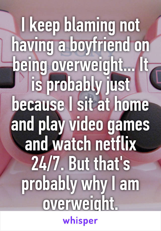 I keep blaming not having a boyfriend on being overweight... It is probably just because I sit at home and play video games and watch netflix 24/7. But that's probably why I am overweight.