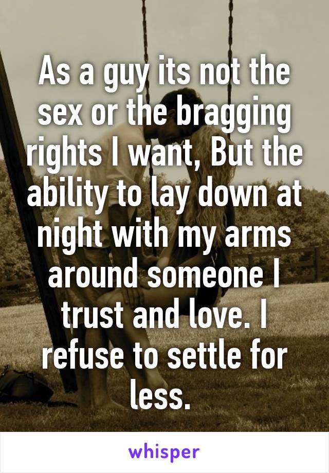 As a guy its not the sex or the bragging rights I want, But the ability to lay down at night with my arms around someone I trust and love. I refuse to settle for less. 