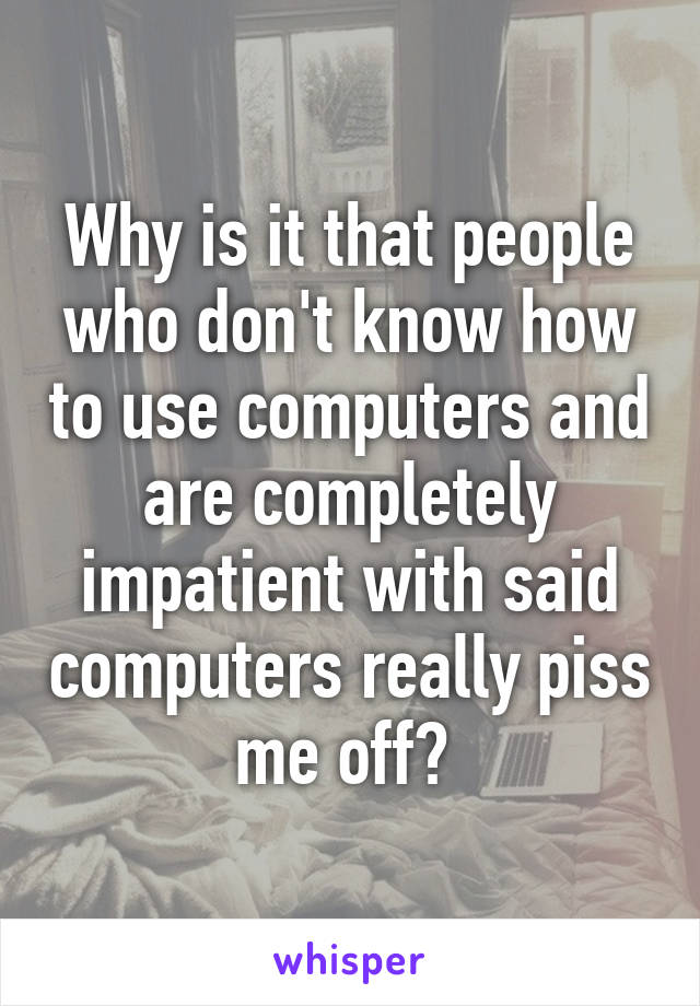 Why is it that people who don't know how to use computers and are completely impatient with said computers really piss me off? 