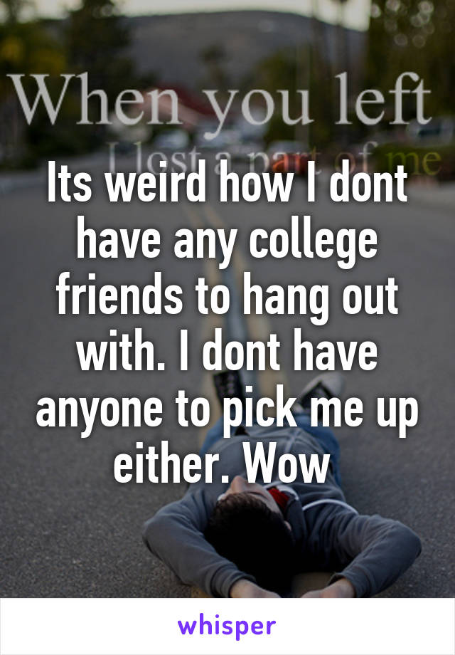 Its weird how I dont have any college friends to hang out with. I dont have anyone to pick me up either. Wow 