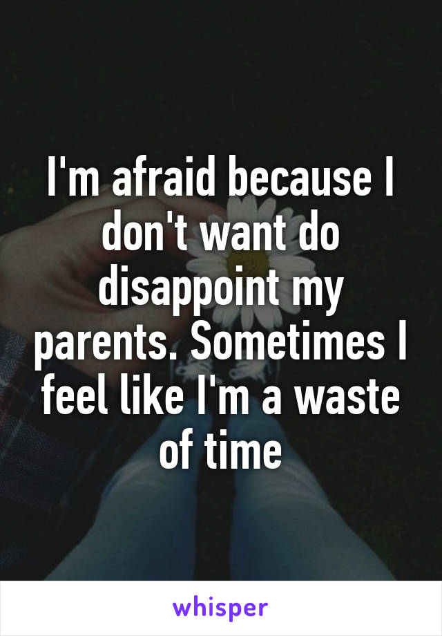 I'm afraid because I don't want do disappoint my parents. Sometimes I feel like I'm a waste of time