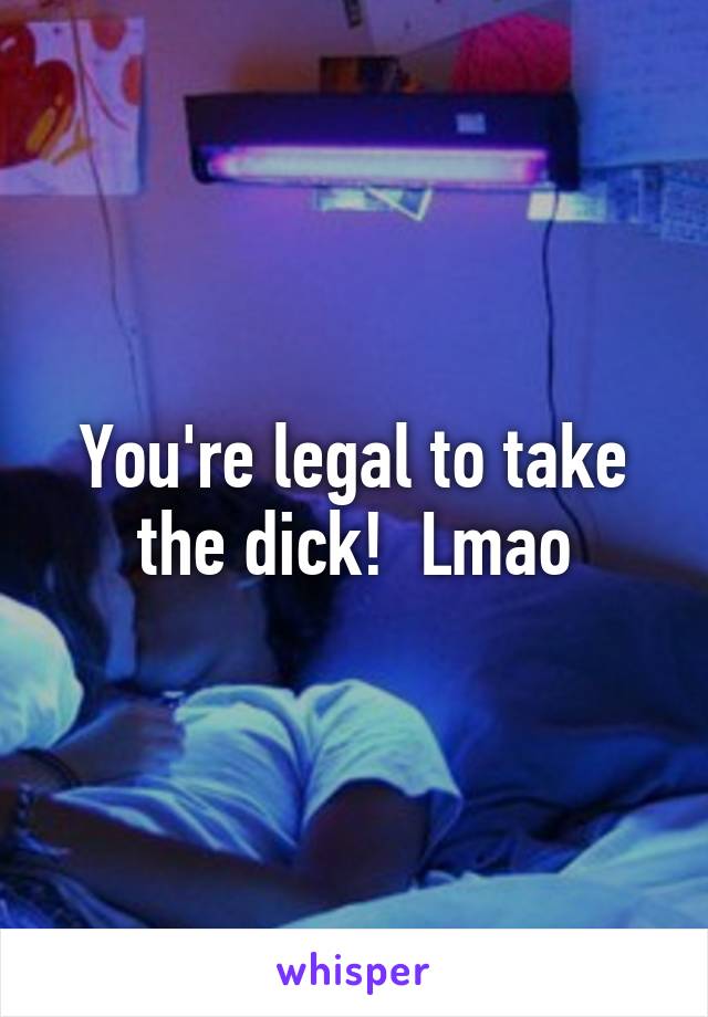 You're legal to take the dick!  Lmao