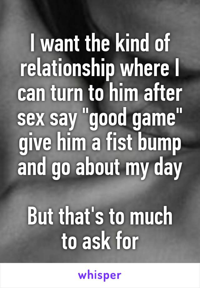 I want the kind of relationship where I can turn to him after sex say "good game" give him a fist bump and go about my day

But that's to much to ask for