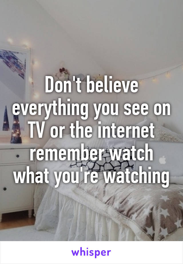 Don't believe everything you see on TV or the internet remember watch what you're watching