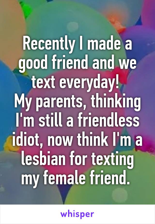 Recently I made a good friend and we text everyday! 
My parents, thinking I'm still a friendless idiot, now think I'm a lesbian for texting my female friend. 