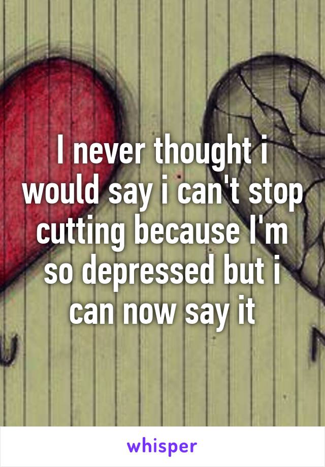 I never thought i would say i can't stop cutting because I'm so depressed but i can now say it