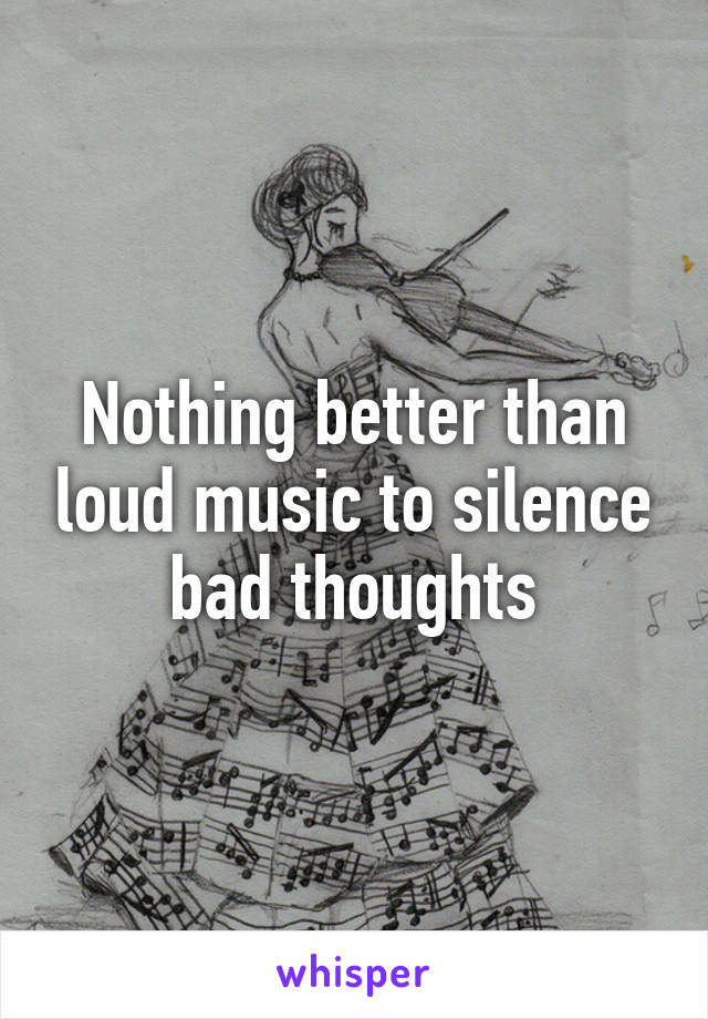 Nothing better than loud music to silence bad thoughts