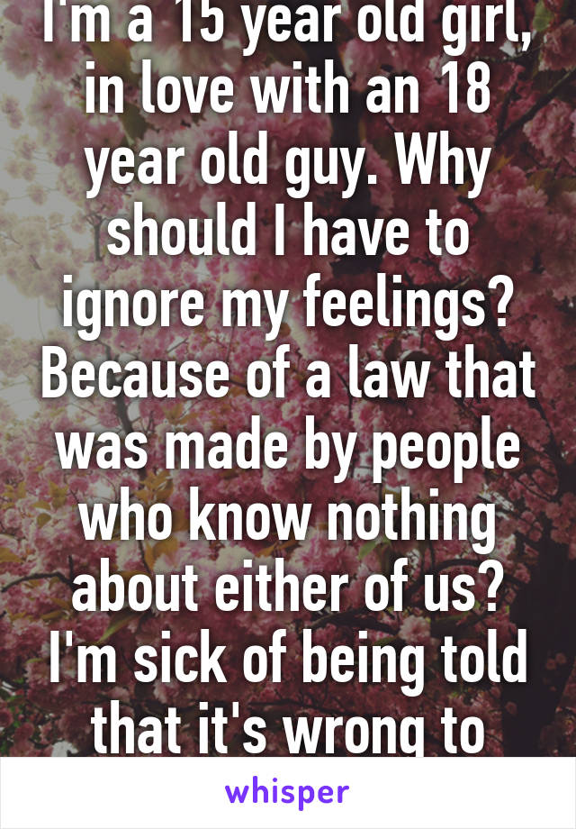 I'm a 15 year old girl, in love with an 18 year old guy. Why should I have to ignore my feelings? Because of a law that was made by people who know nothing about either of us? I'm sick of being told that it's wrong to love someone.