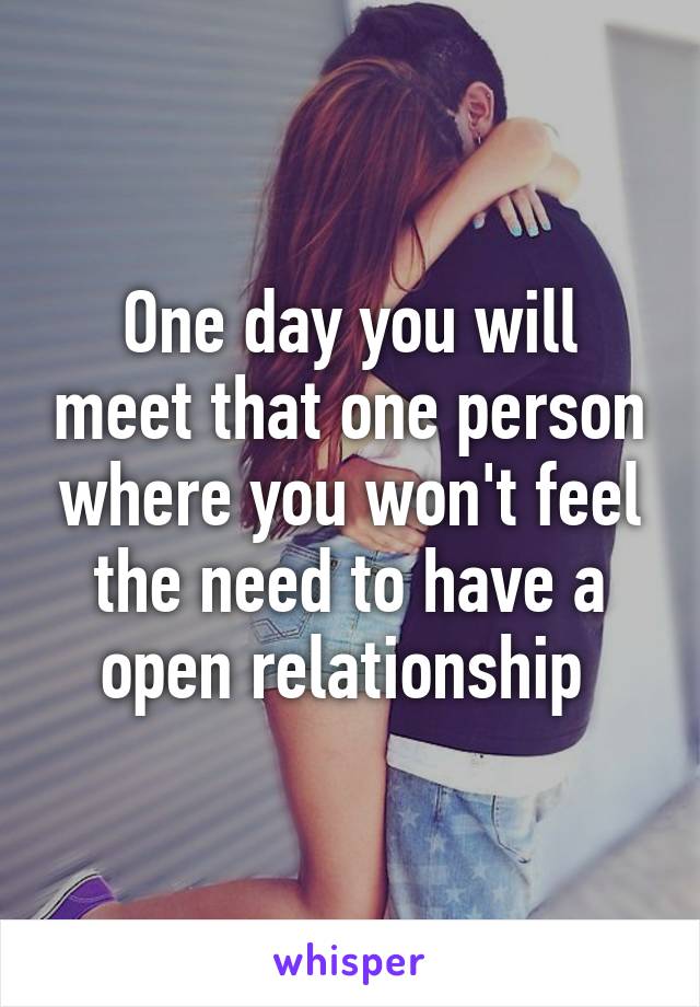 One day you will meet that one person where you won't feel the need to have a open relationship 