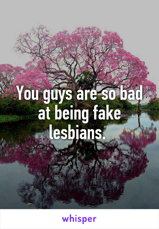 You guys are so bad at being fake lesbians. 