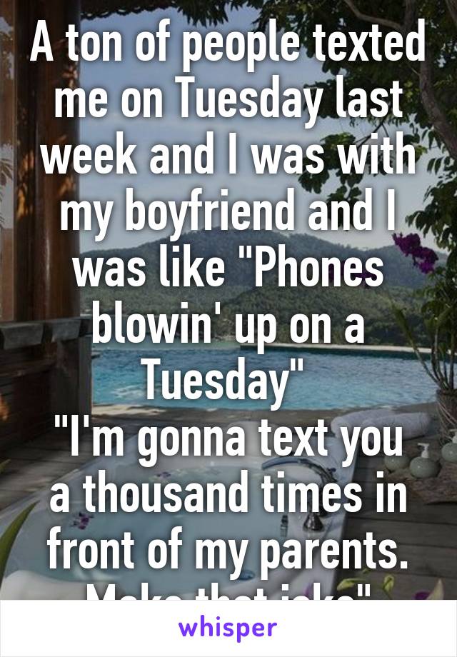 A ton of people texted me on Tuesday last week and I was with my boyfriend and I was like "Phones blowin' up on a Tuesday" 
"I'm gonna text you a thousand times in front of my parents. Make that joke"