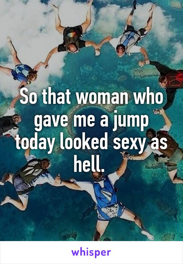 So that woman who gave me a jump today looked sexy as hell. 