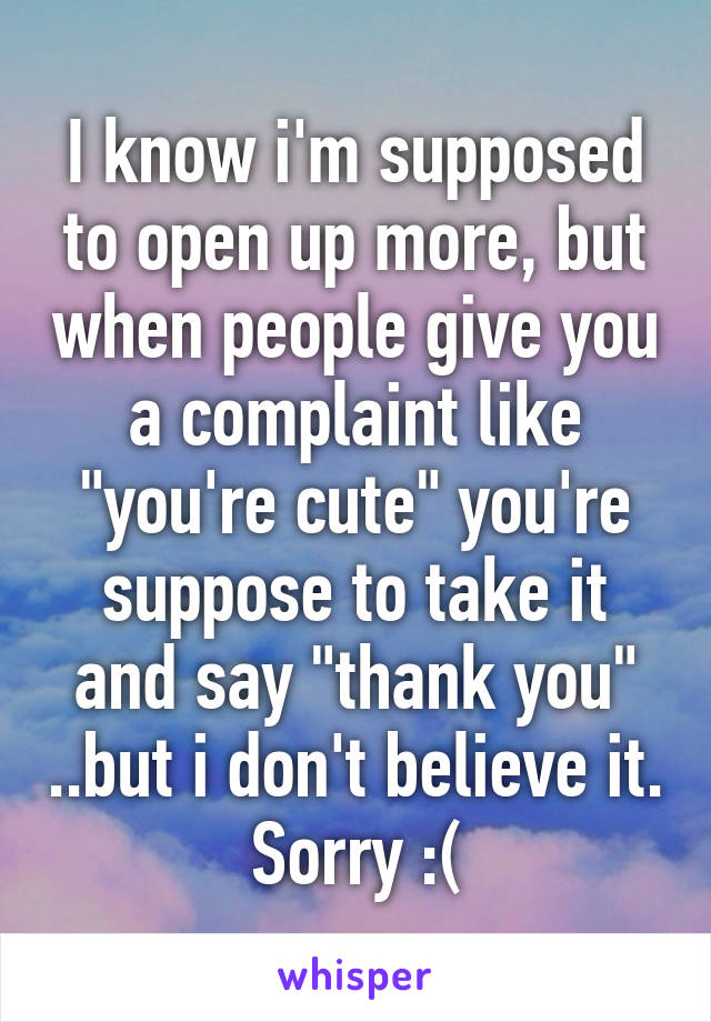 I know i'm supposed to open up more, but when people give you a complaint like "you're cute" you're suppose to take it and say "thank you" ..but i don't believe it. Sorry :(