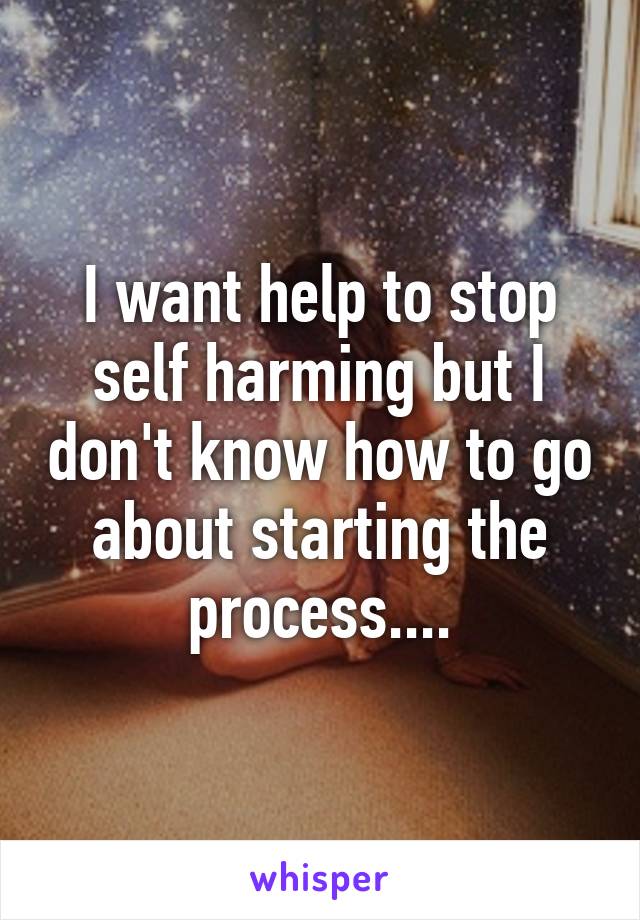 I want help to stop self harming but I don't know how to go about starting the process....