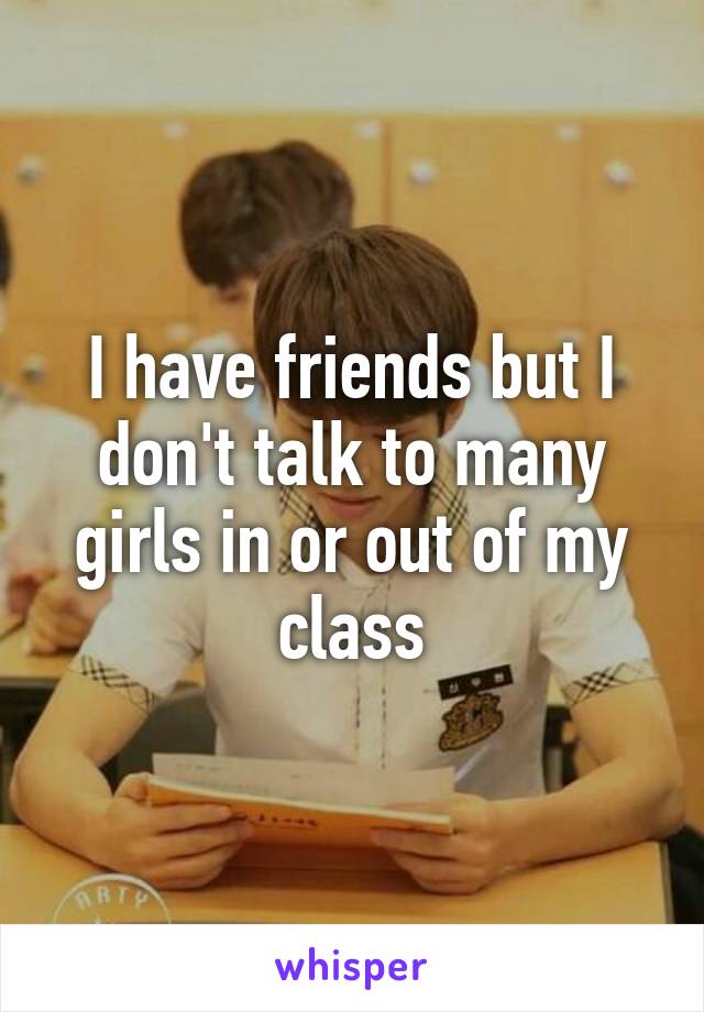 I have friends but I don't talk to many girls in or out of my class