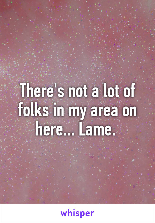 There's not a lot of folks in my area on here... Lame. 