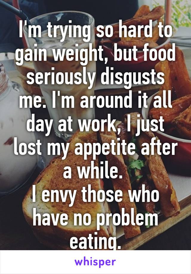 I'm trying so hard to gain weight, but food seriously disgusts me. I'm around it all day at work, I just lost my appetite after a while. 
I envy those who have no problem eating.