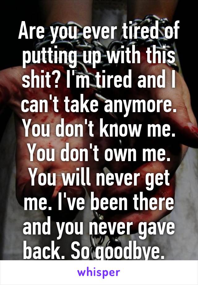 Are you ever tired of putting up with this shit? I'm tired and I can't take anymore. You don't know me. You don't own me. You will never get me. I've been there and you never gave back. So goodbye.  