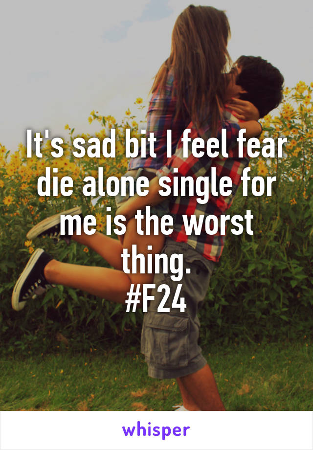 It's sad bit I feel fear die alone single for me is the worst thing.
#F24