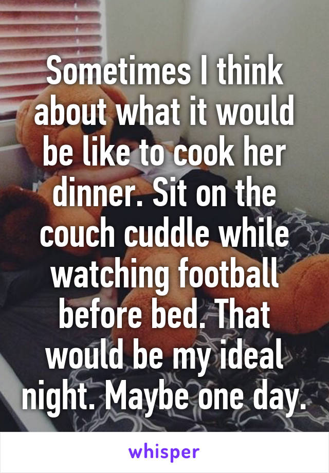 Sometimes I think about what it would be like to cook her dinner. Sit on the couch cuddle while watching football before bed. That would be my ideal night. Maybe one day.