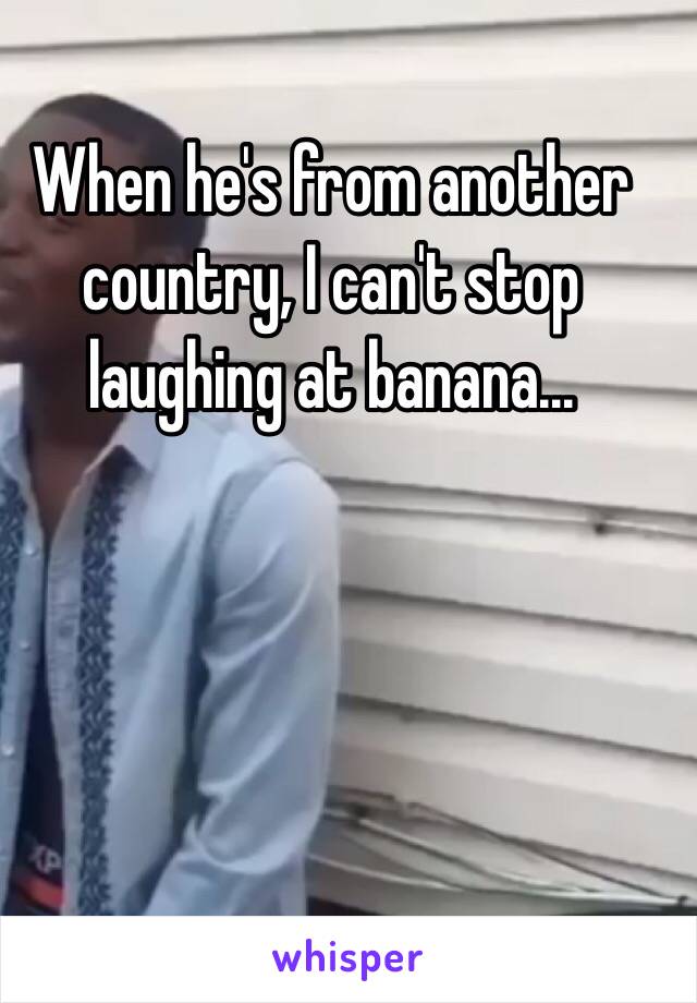 When he's from another country, I can't stop laughing at banana...

