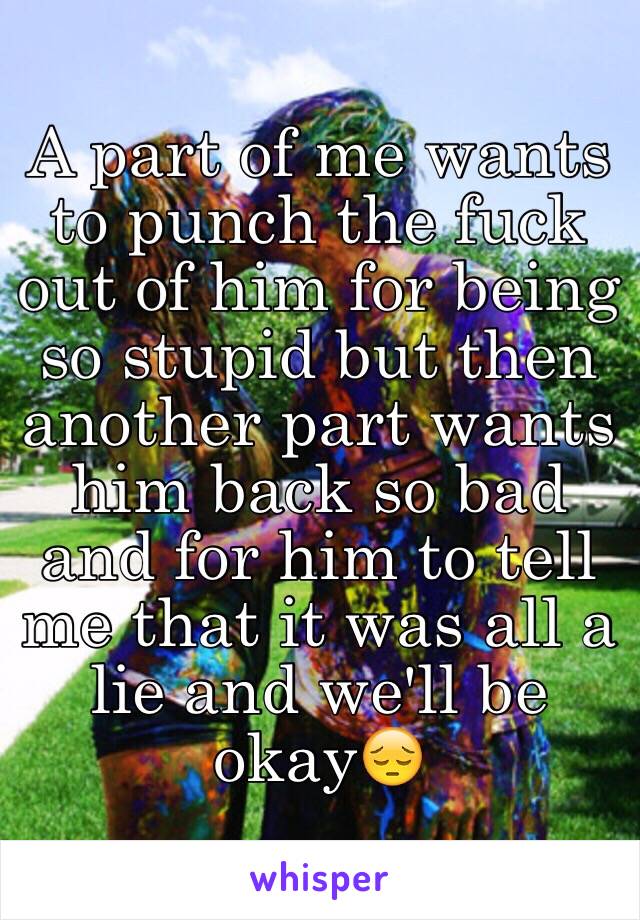 A part of me wants to punch the fuck out of him for being so stupid but then another part wants him back so bad and for him to tell me that it was all a lie and we'll be okay😔