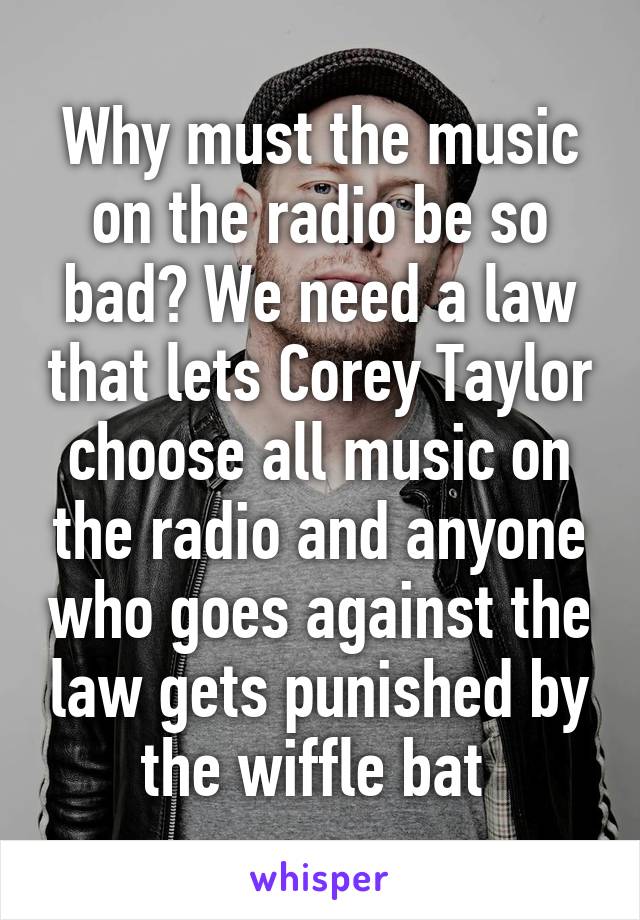 Why must the music on the radio be so bad? We need a law that lets Corey Taylor choose all music on the radio and anyone who goes against the law gets punished by the wiffle bat 