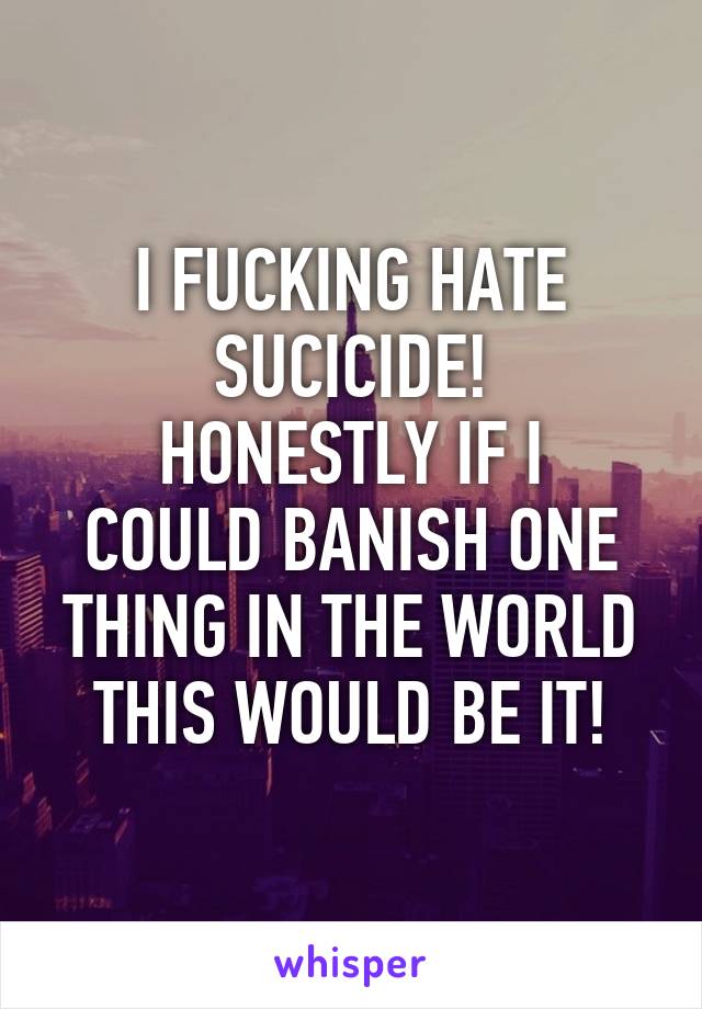 I FUCKING HATE SUCICIDE!
HONESTLY IF I COULD BANISH ONE THING IN THE WORLD THIS WOULD BE IT!