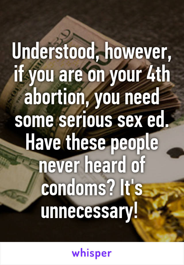Understood, however, if you are on your 4th abortion, you need some serious sex ed. Have these people never heard of condoms? It's unnecessary! 