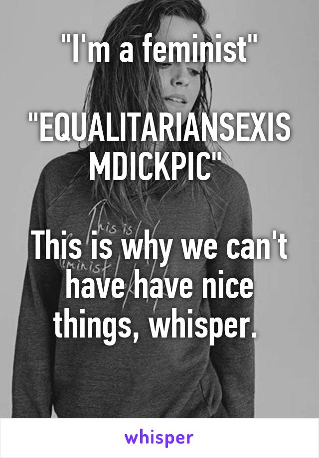 "I'm a feminist"

"EQUALITARIANSEXISMDICKPIC" 

This is why we can't have have nice things, whisper. 

