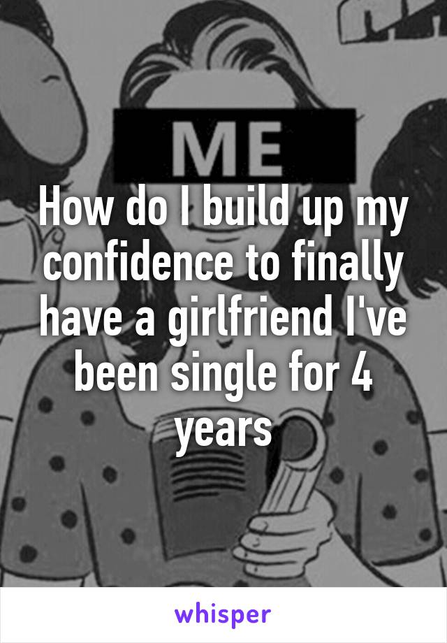 How do I build up my confidence to finally have a girlfriend I've been single for 4 years