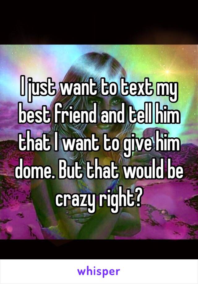 I just want to text my best friend and tell him that I want to give him dome. But that would be crazy right? 