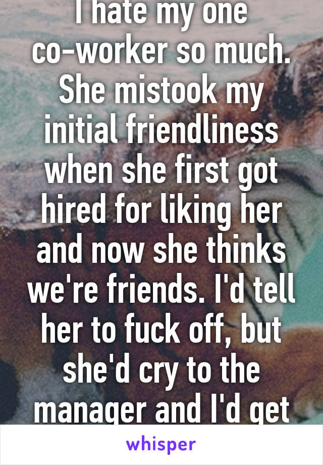 I hate my one co-worker so much. She mistook my initial friendliness when she first got hired for liking her and now she thinks we're friends. I'd tell her to fuck off, but she'd cry to the manager and I'd get screwed... 