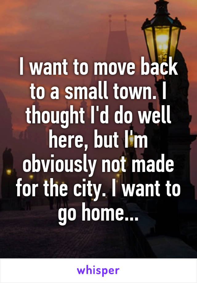 I want to move back to a small town. I thought I'd do well here, but I'm obviously not made for the city. I want to go home...