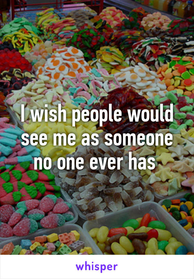 I wish people would see me as someone no one ever has 