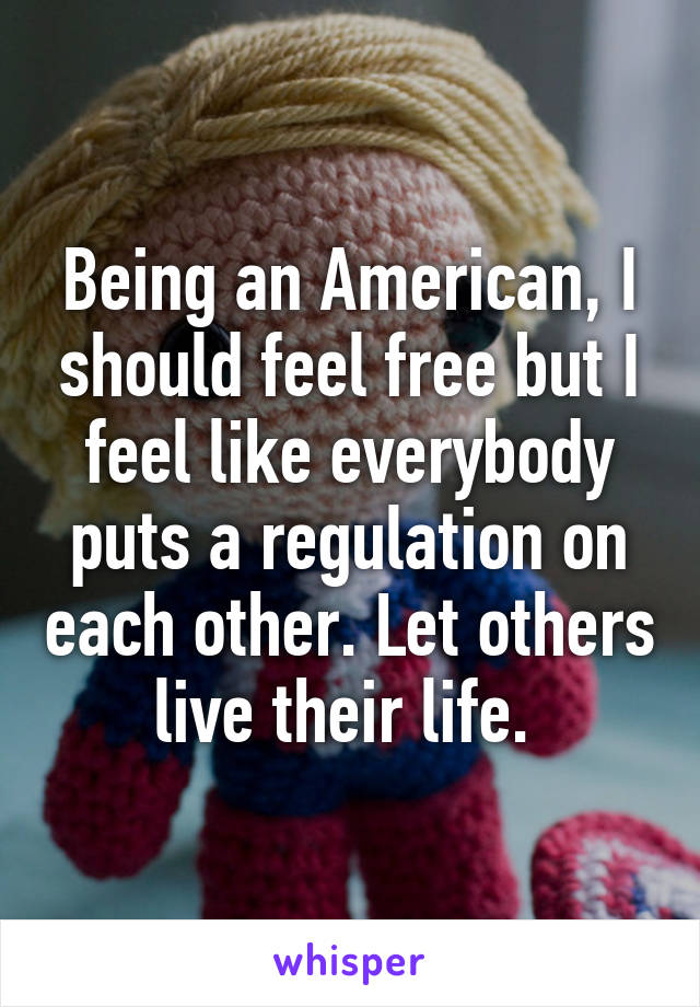 Being an American, I should feel free but I feel like everybody puts a regulation on each other. Let others live their life. 