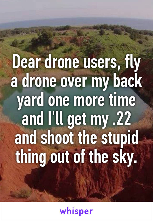 Dear drone users, fly a drone over my back yard one more time and I'll get my .22 and shoot the stupid thing out of the sky.