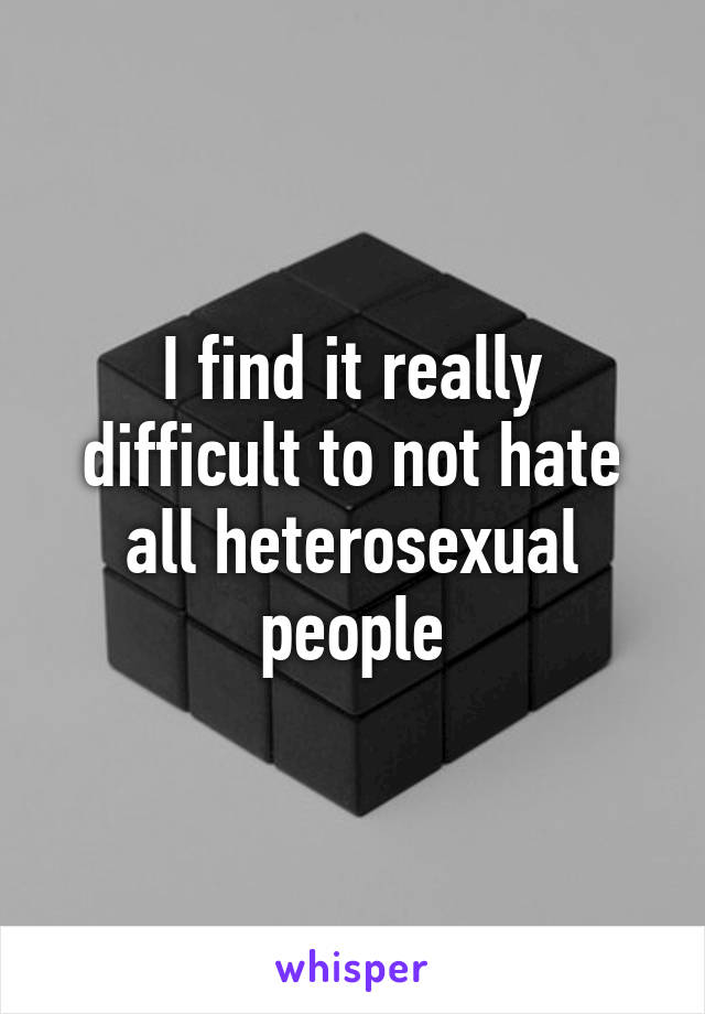 I find it really difficult to not hate all heterosexual people