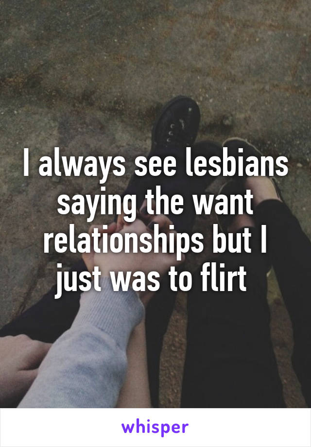 I always see lesbians saying the want relationships but I just was to flirt 