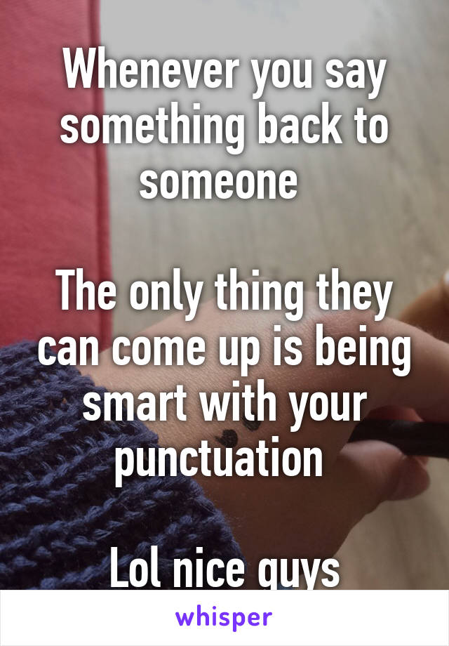 Whenever you say something back to someone 

The only thing they can come up is being smart with your punctuation 

Lol nice guys