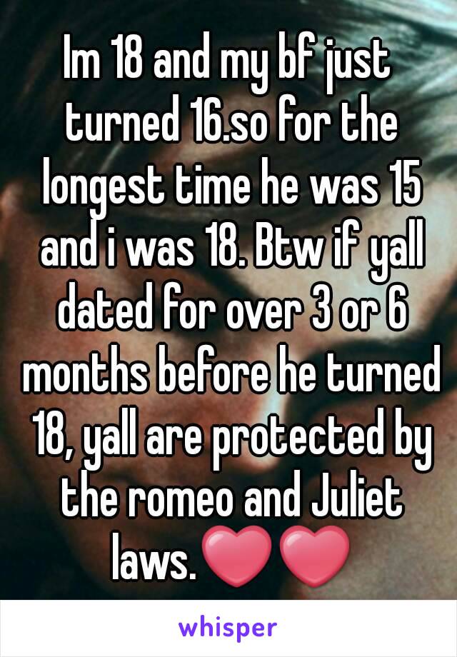 Im 18 and my bf just turned 16.so for the longest time he was 15 and i was 18. Btw if yall dated for over 3 or 6 months before he turned 18, yall are protected by the romeo and Juliet laws.❤❤