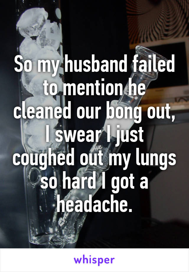 So my husband failed to mention he cleaned our bong out, I swear I just coughed out my lungs so hard I got a headache.